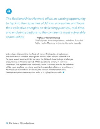 12 The State of African Resilience
and evaluate interventions, the RAN will convey findings to a broad African
and international audience. Through the network of RILabs and Network Plus
Partners, as well as other HESN partners, the RAN will share findings, challenges
encountered, and lessons learned. RAN is developing a menu of resilience
dimensions that represent the “community voice”—context-specific datasets that
will be made available for mining by other interested development practitioners.
As innovative interventions are tested, the network will share them with
development practitioners who can assist in bringing them to scale.
The ResilientAfrica Network offers an exciting opportunity
to tap into the capacities of African universities and focus
their collective energies on delivering practical, real-time,
and enduring solutions to the continent’s most vulnerable
communities. —Professor William Bazeyo
Chief of party, associate professor, and dean, School of
Public Health Makerere University, Kampala, Uganda
“
 