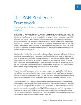 Center for Strategic and International Studies 13
RESILIENCE AS A DEVELOPMENT CONCEPT IS GENERALLY WELL UNDERSTOOD. But
identifying what factors—or what constellation of factors—make a particular household,
community, or human system resilient is far more complex. And measuring resilience, a
product of multiple, overlapping, and dynamic factors, is inherently difficult. Resilience is
emerging as a key policy and programming concept and development agencies and prac-
titioners are investing major resources in resilience-building approaches. Thus, the ability
to measure resilience and to evaluate the impact of resilience-focused interventions will
become increasingly important.
Established in post–Hurricane Katrina New Orleans, Tulane University’s Disaster Resilience
Leadership Academy has been a global center of excellence in the study of resilience. In
order to deepen the knowledge of disaster resilience, Tulane/DRLA applies robust mixed-
method research approaches to assessing, measuring, and analyzing resilience. Tulane/
DRLA’s analytical framework provides a greater understanding of the adaptation strate-
gies and coping mechanisms of individuals, communities, and nations and uses resilience
data to inform programming and guide evaluation of interventions.
Through the RAN, Tulane’s model has now been adapted and applied for the first time
in an African context. Application of the model across a diverse set of communities and
contexts offers an important opportunity to test and refine the resilience assessment and
measurement model and inform global efforts to develop resilience metrics in future.
Over the course of 2013, RAN partners worked together to adapt the Tulane/DRLA Re-
silience Analytical Framework, revising it to reflect the contextual drivers of risk, capacity
and resilience in targeted African communities. Workshops to familiarize RAN members
with the framework were supplemented by initial secondary data analysis and structured
literature reviews by each RILab, as well as consultations with community stakeholders.
The process also involved a cross-learning from other existing frameworks for understand-
ing resilience, used by different development agencies.
The RAN Resilience
Framework
Developing a Tool to Analyze Community Resilience
in Africa
2
 