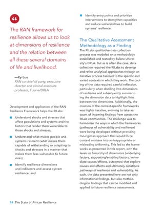 14 The State of African Resilience
Identify entry points and prioritize
interventions to strengthen capacities
and reduce vulnerabilities to build
systems’ resilience.
The Qualitative Assessment
Methodology as a Finding
The RILabs qualitative data collection
process was modeled on a methodology
established and tested by Tulane Univer-
sity’s DRLA. But as is often the case, data
collection required the RILabs to develop
and refine analytical approaches through an
iterative process tailored to the specific and
varied contexts in which they work. The cod-
ing of the data required careful reflection,
particularly when distilling into dimensions
of resilience and subsequently summariz-
ing the dimension data to highlight links
between the dimensions. Additionally, the
creation of the context-specific frameworks
was highly iterative, evolving to take ac-
count of incoming findings from across the
RILab communities. The challenge was to
harmonize the ways in which the frameworks
(pathways of vulnerability and resilience)
were being developed without providing
too-rigid an approach that would force
context analyses into an inappropriate or
misleading uniformity. This led to the frame-
works as presented in this report, with the
levels or hierarchy of dimensions (underlying
factors, supporting/enabling factors, imme-
diate causes/effects, outcomes) that explore
causes and effects and ultimately constitute
pathways of resilience and vulnerability. As
such, the data presented here are not only
informational findings, but also method-
ological findings that can be modified and
applied to future resilience assessments.
The RAN framework for
resilience allows us to look
at dimensions of resilience
and the relation between
all these several domains
of life and livelihood.
—Ky Luu
RAN co-chief of party; executive
director and clinical associate
professor, Tulane/DRLA
“
Development and application of the RAN
Resilience Framework helps the RILabs:
Understand shocks and stresses that
affect populations and systems and the
factors that render them vulnerable to
those shocks and stresses;
Understand what makes people and
systems resilient (what makes them
capable of withstanding or adapting to
shocks and stresses in a manner that
makes them less vulnerable to future
risks);
Identify resilience dimensions
and indicators and assess system
resilience; and
 