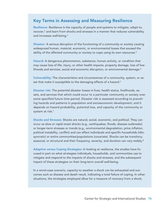 Center for Strategic and International Studies 15
Resilience: Resilience is the capacity of people and systems to mitigate, adapt to,
recover,2
and learn from shocks and stresses in a manner that reduces vulnerability
and increases well-being.3
Disaster: A serious disruption of the functioning of a community or society causing
widespread human, material, economic, or environmental losses that exceed the
ability of the affected community or society to cope using its own resources.4
Hazard: A dangerous phenomenon, substance, human activity, or condition that
may cause loss of life, injury, or other health impacts, property damage, loss of live-
lihoods and services, social and economic disruption, or environmental damage.5
Vulnerability: The characteristics and circumstances of a community, system, or as-
set that make it susceptible to the damaging effects of a hazard.6
Disaster risk: The potential disaster losses in lives, health status, livelihoods, as-
sets, and services that which could occur to a particular community or society over
some specified future time period. Disaster risk is assessed according to prevail-
ing hazards and patterns in population and socioeconomic development; and it
depends on hazard probability, potential loss, and capacity of the community or
system at risk.7
Shocks and Stresses: Shocks are natural, social, economic, and political. They can
occur as slow or rapid onset shocks (e.g., earthquakes, floods, disease outbreaks)
or longer-term stresses or trends (e.g., environmental degradation, price inflation,
political instability, conflict) and can affect individuals and specific households (idio-
syncratic) or entire communities/populations (covariate). Shocks can be transitory,
seasonal, or structural and their frequency, severity, and duration can vary widely.8
Adaptive versus Coping Strategies: In looking at resilience, the studies have fo-
cused in part on what strategies individuals, households, and communities use to
mitigate and respond to the impacts of shocks and stresses, and the subsequent
impact of these strategies on their long-term overall well-being.
In a worst-case scenario, capacity to weather a shock can be exhausted and out-
comes such as disease and death result, indicating a total failure of coping. In other
situations, the strategies employed allow for a measure of recovery from a shock,
Key Terms in Assessing and Measuring Resilience
 