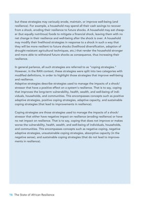 16 The State of African Resilience
but these strategies may variously erode, maintain, or improve well-being (and
resilience). For example, a household may spend all their cash savings to recover
from a shock, eroding their resilience to future shocks. A household may eat cheap-
er (but equally nutritious) foods to mitigate a financial shock, leaving them with no
net change in their resilience and well-being after the shock is over. A household
may modify their livelihood strategies in response to a shock in such a way that
they will be more resilient to future shocks (livelihood diversification, adoption of
drought-resistant agricultural techniques, etc.) that render the household stronger
and more able to withstand future shocks as consequence, thus increasing their
resilience.
In general parlance, all such strategies are referred to as “coping strategies.”
However, in the RAN context, these strategies were split into two categories with
modified definitions, in order to highlight those strategies that improve well-being
and resilience.
Adaptive strategies describe strategies used to manage the impacts of a shock/
stressor that have a positive effect on a system’s resilience. That is to say, coping
that improves the long-term vulnerability, health, wealth, and well-being of indi-
viduals, households, and communities. This encompasses concepts such as positive
adaptive strategies, positive coping strategies, adaptive capacity, and sustainable
coping strategies (that lead to improvements in resilience).
Coping strategies are those strategies used to manage the impacts of a shock/
stressor that either have negative impact on resilience (eroding resilience) or have
no net impact on resilience. That is to say, coping that does not improve or makes
worse the vulnerability, health, wealth, and well-being of individuals, households,
and communities. This encompasses concepts such as negative coping, negative
adaptive strategies, unsustainable coping strategies, absorptive capacity (in the
negative sense), and sustainable coping strategies (that do not lead to improve-
ments in resilience).
 