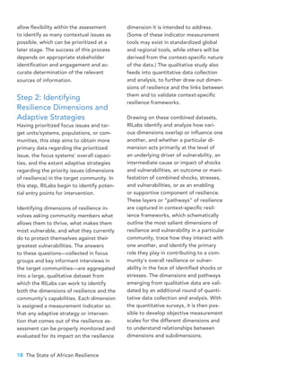 18 The State of African Resilience
allow flexibility within the assessment
to identify as many contextual issues as
possible, which can be prioritized at a
later stage. The success of this process
depends on appropriate stakeholder
identification and engagement and ac-
curate determination of the relevant
sources of information.
Step 2: Identifying
Resilience Dimensions and
Adaptive Strategies
Having prioritized focus issues and tar-
get units/systems, populations, or com-
munities, this step aims to obtain more
primary data regarding the prioritized
issue, the focus systems’ overall capaci-
ties, and the extant adaptive strategies
regarding the priority issues (dimensions
of resilience) in the target community. In
this step, RILabs begin to identify poten-
tial entry points for intervention.
Identifying dimensions of resilience in-
volves asking community members what
allows them to thrive, what makes them
most vulnerable, and what they currently
do to protect themselves against their
greatest vulnerabilities. The answers
to these questions—collected in focus
groups and key informant interviews in
the target communities—are aggregated
into a large, qualitative dataset from
which the RILabs can work to identify
both the dimensions of resilience and the
community’s capabilities. Each dimension
is assigned a measurement indicator so
that any adaptive strategy or interven-
tion that comes out of the resilience as-
sessment can be properly monitored and
evaluated for its impact on the resilience
dimension it is intended to address.
(Some of these indicator measurement
tools may exist in standardized global
and regional tools, while others will be
derived from the context-specific nature
of the data.) The qualitative study also
feeds into quantitative data collection
and analysis, to further draw out dimen-
sions of resilience and the links between
them and to validate context-specific
resilience frameworks.
Drawing on these combined datasets,
RILabs identify and analyze how vari-
ous dimensions overlap or influence one
another, and whether a particular di-
mension acts primarily at the level of
an underlying driver of vulnerability, an
intermediate cause or impact of shocks
and vulnerabilities, an outcome or mani-
festation of combined shocks, stresses,
and vulnerabilities, or as an enabling
or supportive component of resilience.
These layers or “pathways” of resilience
are captured in context-specific resil-
ience frameworks, which schematically
outline the most salient dimensions of
resilience and vulnerability in a particular
community, trace how they interact with
one another, and identify the primary
role they play in contributing to a com-
munity’s overall resilience or vulner-
ability in the face of identified shocks or
stresses. The dimensions and pathways
emerging from qualitative data are vali-
dated by an additional round of quanti-
tative data collection and analysis. With
the quantitative surveys, it is then pos-
sible to develop objective measurement
scales for the different dimensions and
to understand relationships between
dimensions and subdimensions.
 