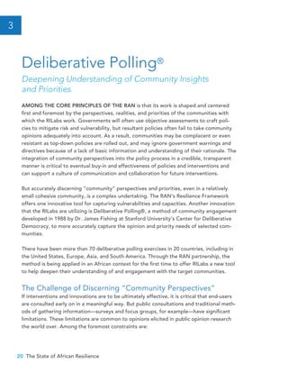 20 The State of African Resilience
AMONG THE CORE PRINCIPLES OF THE RAN is that its work is shaped and centered
first and foremost by the perspectives, realities, and priorities of the communities with
which the RILabs work. Governments will often use objective assessments to craft poli-
cies to mitigate risk and vulnerability, but resultant policies often fail to take community
opinions adequately into account. As a result, communities may be complacent or even
resistant as top-down policies are rolled out, and may ignore government warnings and
directives because of a lack of basic information and understanding of their rationale. The
integration of community perspectives into the policy process in a credible, transparent
manner is critical to eventual buy-in and effectiveness of policies and interventions and
can support a culture of communication and collaboration for future interventions.
But accurately discerning “community” perspectives and priorities, even in a relatively
small cohesive community, is a complex undertaking. The RAN’s Resilience Framework
offers one innovative tool for capturing vulnerabilities and capacities. Another innovation
that the RILabs are utilizing is Deliberative Polling®, a method of community engagement
developed in 1988 by Dr. James Fishing at Stanford University’s Center for Deliberative
Democracy, to more accurately capture the opinion and priority needs of selected com-
munities.
There have been more than 70 deliberative polling exercises in 20 countries, including in
the United States, Europe, Asia, and South America. Through the RAN partnership, the
method is being applied in an African context for the first time to offer RILabs a new tool
to help deepen their understanding of and engagement with the target communities.
The Challenge of Discerning “Community Perspectives”
If interventions and innovations are to be ultimately effective, it is critical that end-users
are consulted early on in a meaningful way. But public consultations and traditional meth-
ods of gathering information—surveys and focus groups, for example—have significant
limitations. These limitations are common to opinions elicited in public opinion research
the world over. Among the foremost constraints are:
Deliberative Polling®
Deepening Understanding of Community Insights
and Priorities
3
 