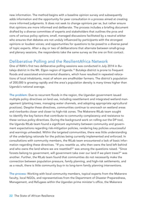 22 The State of African Resilience
new information. The method begins with a baseline opinion survey and subsequently
adds information and the opportunity for peer consultation in a process aimed at creating
more informed judgments. It does not seek to change opinions per se, but rather ensure
that opinions are more informed and deliberate. The process includes a briefing document
drafted by a diverse committee of experts and stakeholders that outlines the pros and
cons of various policy options; small, managed discussions facilitated by a neutral arbiter
who ensures that debates are not unduly influenced by participants with the strongest
opinions or loudest voices; and opportunities for questions to be posed to a diverse panel
of topic experts. After a day or two of deliberations that alternate between small-group
and plenary sessions, the respondents take the same survey as the one on first contact.
Deliberative Polling and the ResilientAfrica Network
One of RAN’s first two deliberative polling sessions was conducted in July 2014 in Bu-
taleja district in the Mt. Elgon region of Uganda.10
Butaleja district is prone to frequent
floods and associated environmental disasters, which have resulted in repeated reloca-
tions of local inhabitants, most of whom are smallholder farmers. The district’s population
of 200,000 is growing rapidly and the area’s population density is many times higher than
Uganda’s national average.
The problem: Due to recurrent floods in the region, the Ugandan government issued
multiple policy directives on land use, including resettlement and integrated wetland man-
agement (planting trees, managing water channels, and adopting appropriate agricultural
practices). Despite these directives, communities continue to encroach on wetland areas
and riverbanks closer and closer to high-risk zones. The Makerere RILab team sought
to identify the key factors that contribute to community complacency and resistance to
these various policy directives. During the background work on rolling out the DP tool,
the Uganda RILab team found a significant asymmetry between community and govern-
ment expectations regarding risk-mitigation policies, rendering key policies unsuccessful
and warnings unheeded. Within the targeted communities, there was little understanding
of the underlying rationale for the policies being currently implemented and enforced. In
consultations with community members, the RILab team encountered a lack of basic infor-
mation regarding these directives. “If you resettle us, who then owns the land left behind
and who owns the land where we are resettled?” was among the questions raised. “Since
forests belong to government, will government take over our land if we plant trees?” was
another. Further, the RILab team found that communities do not necessarily make the
connection between population pressure, family planning, and high-risk settlements, and
as a result, there is little community buy-in to long-term family planning interventions.
The process: Working with local community members, topical experts from the Makerere
faculty, local NGOs, and representatives from the Department of Disaster Preparedness,
Management, and Refugees within the Ugandan prime minister’s office, the Makerere
 