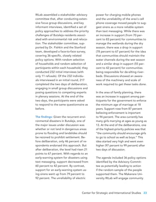 Center for Strategic and International Studies 23
RILab assembled a stakeholder advisory
committee that, after conducting exten-
sive focus group discussions, and key
informant interviews, identified a set of
policy approaches to address the priority
challenges of Butaleja residents associ-
ated with environmental risk and reloca-
tion. The stakeholder committee, sup-
ported by Dr. Fishkin and the Stanford
team, developed a face-to-face survey,
covering 36 specific, closely related
policy options. With random selection
of households and random selection of
participants within each household, they
conducted 232 initial interviews (with
only 11 refusals). Of the 232 individu-
als interviewed in an initial round, 217
completed the two days of deliberation,
engaging in small group discussions and
posing questions to competing experts
in plenary sessions. At the end of the
two days, the participants were asked
to respond to the same questionnaire as
before.
The findings: Given the recurrent envi-
ronmental disasters in Butaleja, one of
the major issues under discussion was
whether or not land in dangerous areas
prone to flooding and landslides should
be rezoned to prohibit settlement. Be-
fore deliberation, only 46 percent of re-
spondents endorsed this approach. But
after deliberation, the level had risen 21
points to 67 percent. With regards to an
early-warning system for disasters using
text messaging, support decreased from
60 percent to 42 percent. By contrast,
support for an early-warning system us-
ing sirens went up from 79 percent to
92 percent. The unreliability of electric
power for charging mobile phones
and the unreliability of the area’s cell
phone coverage moved people to sug-
gest sirens as a more reliable system
than text messaging. While there was
an increase in support (from 70 per-
cent to 83 percent) for communities to
manage the wetlands during the dry
season, there was a drop in support
(78 percent to 67 percent) for the idea
that communities should maintain the
water channels during the wet season
and a similar drop in support (55 per-
cent to 42 percent) for communities
being responsible for de-silting river-
beds. Discussions showed an aware-
ness of the machinery and scale of
work required to get these tasks done.
In the area of family planning, there
was an increase in support among par-
ticipants for the government to enforce
the minimum age of marriage at 18
years. Support rose from 87 percent
believing enforcement is important
to 94 percent. The area currently has
many girls marrying at ages as young as
13. At the end of the deliberations, one
of the highest-priority policies was that
“the community should encourage girls
to go to school as well as boys.” This
idea started very high and went even
higher (97 percent to 99 percent) after
two days of discussion.
The agenda included 36 policy options
identified by the Advisory Commit-
tee as potentially leading to action
if the random sample of the people
supported them. The Makerere Uni-
versity RILab will engage community
 