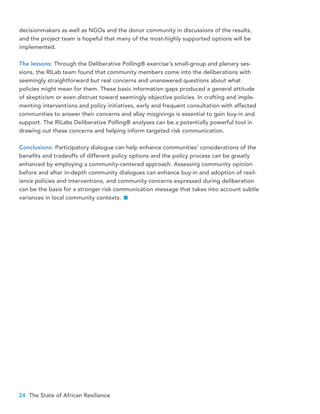 24 The State of African Resilience
decisionmakers as well as NGOs and the donor community in discussions of the results,
and the project team is hopeful that many of the most-highly supported options will be
implemented.
The lessons: Through the Deliberative Polling® exercise’s small-group and plenary ses-
sions, the RILab team found that community members come into the deliberations with
seemingly straightforward but real concerns and unanswered questions about what
policies might mean for them. These basic information gaps produced a general attitude
of skepticism or even distrust toward seemingly objective policies. In crafting and imple-
menting interventions and policy initiatives, early and frequent consultation with affected
communities to answer their concerns and allay misgivings is essential to gain buy-in and
support. The RILabs Deliberative Polling® analyses can be a potentially powerful tool in
drawing out these concerns and helping inform targeted risk communication.
Conclusions: Participatory dialogue can help enhance communities’ considerations of the
benefits and tradeoffs of different policy options and the policy process can be greatly
enhanced by employing a community-centered approach. Assessing community opinion
before and after in-depth community dialogues can enhance buy-in and adoption of resil-
ience policies and interventions, and community concerns expressed during deliberation
can be the basis for a stronger risk communication message that takes into account subtle
variances in local community contexts.
 