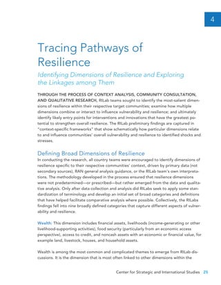 Center for Strategic and International Studies 25
THROUGH THE PROCESS OF CONTEXT ANALYSIS, COMMUNITY CONSULTATION,
AND QUALITATIVE RESEARCH, RILab teams sought to identify the most-salient dimen-
sions of resilience within their respective target communities; examine how multiple
dimensions combine or interact to influence vulnerability and resilience; and ultimately
identify likely entry points for interventions and innovations that have the greatest po-
tential to strengthen overall resilience. The RILab preliminary findings are captured in
“context-specific frameworks” that show schematically how particular dimensions relate
to and influence communities’ overall vulnerability and resilience to identified shocks and
stresses.
Defining Broad Dimensions of Resilience
In conducting the research, all country teams were encouraged to identify dimensions of
resilience specific to their respective communities’ context, driven by primary data (not
secondary sources), RAN general analysis guidance, or the RILab team’s own interpreta-
tions. The methodology developed in the process ensured that resilience dimensions
were not predetermined—or prescribed—but rather emerged from the data and qualita-
tive analysis. Only after data collection and analysis did RILabs seek to apply some stan-
dardization of terminology and develop an initial set of broad categories and definitions
that have helped facilitate comparative analysis where possible. Collectively, the RILabs
findings fell into nine broadly defined categories that capture different aspects of vulner-
ability and resilience.
Wealth: This dimension includes financial assets, livelihoods (income-generating or other
livelihood-supporting activities), food security (particularly from an economic access
perspective), access to credit, and noncash assets with an economic or financial value, for
example land, livestock, houses, and household assets.
Wealth is among the most common and complicated themes to emerge from RILab dis-
cussions. It is the dimension that is most often linked to other dimensions within the
Tracing Pathways of
Resilience
Identifying Dimensions of Resilience and Exploring
the Linkages among Them
4
 