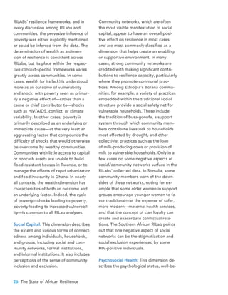 26 The State of African Resilience
RILABs’ resilience frameworks, and in
every discussion among RILabs and
communities, the pervasive influence of
poverty was either explicitly mentioned
or could be inferred from the data. The
determination of wealth as a dimen-
sion of resilience is consistent across
RILabs, but its place within the respec-
tive context-specific frameworks varies
greatly across communities. In some
cases, wealth (or its lack) is understood
more as an outcome of vulnerability
and shock, with poverty seen as primar-
ily a negative effect of—rather than a
cause or chief contributor to—shocks
such as HIV/AIDS, conflict, or climate
variability. In other cases, poverty is
primarily described as an underlying or
immediate cause—at the very least an
aggravating factor that compounds the
difficulty of shocks that would otherwise
be overcome by wealthy communities.
Communities with little access to capital
or noncash assets are unable to build
flood-resistant houses in Rwanda, or to
manage the effects of rapid urbanization
and food insecurity in Ghana. In nearly
all contexts, the wealth dimension has
characteristics of both an outcome and
an underlying factor. Indeed, the cycle
of poverty—shocks leading to poverty,
poverty leading to increased vulnerabil-
ity—is common to all RILab analyses.
Social Capital: This dimension describes
the extent and various forms of connect-
edness among individuals, households,
and groups, including social and com-
munity networks, formal institutions,
and informal institutions. It also includes
perceptions of the sense of community
inclusion and exclusion.
Community networks, which are often
the most visible manifestation of social
capital, appear to have an overall posi-
tive effect on resilience in most cases
and are most commonly classified as a
dimension that helps create an enabling
or supportive environment. In many
cases, strong community networks are
credited with making significant contri-
butions to resilience capacity, particularly
where they promote communal prac-
tices. Among Ethiopia’s Borana commu-
nities, for example, a variety of practices
embedded within the traditional social
structure provide a social safety net for
vulnerable households. These include
the tradition of busa gonofa, a support
system through which community mem-
bers contribute livestock to households
most affected by drought, and other
collectivist practices such as the loan
of milk-producing cows or provision of
milk to vulnerable households. Only in a
few cases do some negative aspects of
social/community networks surface in the
RILabs’ collected data. In Somalia, some
community members warn of the down-
sides of these networks, noting for ex-
ample that some older women in support
groups encourage younger women to fa-
vor traditional—at the expense of safer,
more modern—maternal health services,
and that the concept of clan loyalty can
create and exacerbate conflictual rela-
tions. The Southern African RILab points
out that one negative aspect of social
networks can be the stigmatization and
social exclusion experienced by some
HIV-positive individuals.
Psychosocial Health: This dimension de-
scribes the psychological status, well-be-
 