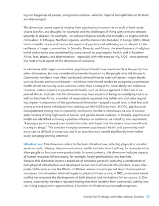 Center for Strategic and International Studies 27
ing and happiness of people, and general outlook—whether hopeful and optimistic or fatalistic
and discouraged.
The dimension covers aspects ranging from psychosocial trauma—as a result of both acute
shocks (conflict and drought, for example) and the challenges of living with constant stresses
(poverty or disease, for example)—to cultural/religious beliefs and attitudes, to stigma and dis-
crimination. In Ethiopia, Northern Uganda, and the Democratic Republic of Congo (DRC), RILab
teams consider stress and trauma the aspects of psychosocial well-being most relevant to the
resilience of target communities. In Somalia, Rwanda, and Ghana, the steadfastness of religious
belief and practice was considered by some central to psychosocial health; and in Southern
Africa, fear, stigma, and discrimination—especially with reference to HIV/AIDS—were deemed
the most critical aspect of this dimension of resilience.
In interviews with target communities, psychosocial health was mentioned less frequently than
other dimensions, but was considered extremely important to the people who did discuss it.
Community members most often attributed vulnerabilities to external factors—major shocks
such as disease and natural disaster—and those interviewed tended to categorize psychosocial
health almost exclusively as an outcome rather than a catalyst for vulnerability and resilience.
However, certain aspects of psychosocial health, such as discouragement in the face of re-
peated shocks, indicate that this dimension may have aspects of being an underlying factor as
well. In Southern Africa, a number of respondents reported that beliefs and attitudes regard-
ing stigma—components of the psychosocial dimension—played a causal role, in that fear and
shame prevent some individuals from seeking out HIV/AIDS treatment. In DRC, psychosocial
maladjustment among men is viewed by community members interviewed as one of several
determinants driving high levels of sexual- and gender-based violence. In Somalia, psychosocial
health was identified as having a positive influence on resilience; as noted by one respondent,
“keeping a positive mood even amidst the crisis, with hope that the current situation will end,
is a key strategy.” The complex interplay between psychosocial health and community resil-
ience can be difficult to tease out, and is an area that may benefit significantly from further
study and programming attention.
Infrastructure: This dimension refers to the basic infrastructure, including physical or societal
assets—roads, railways, telecommunications, health and education facilities, for example—that
allow people to function more productively. In some contexts, this dimension includes aspects
of human resources infrastructure, for example, health professionals and teachers.
Because this dimension covers a broad set of concepts generally capturing a combination of
built physical infrastructure and developed human and institutional infrastructure, it was inter-
preted differently across the RILabs. In Malawi, where concerns persist about flood-resistant
structures, the dimension referred largely to physical infrastructure; in DRC, protracted armed
conflict has undercut the development of both physical and institutional infrastructure. In Zim-
babwe, community members reported feeling that their isolation from commercial activity was
restricting employment opportunities, a function of infrastructural underdevelopment.
 
