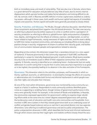 Center for Strategic and International Studies 29
both an immediate cause and result of vulnerability. That was also true in Somalia, where there
is a great demand for education and job skills but very little of each, due to chronic internal
displacement which uproots families and makes formal education and training difficult to ob-
tain. By contrast, both in Rwanda and DRC deficits in human capital were classified as underly-
ing causes—although in these cases, both wealth and human capital had aspects of immediate
impacts and outcomes. Human capital and wealth were generally perceived as closely linked.
Security, Protection, and Advocacy: The RILabs, through collective discussion, identified these
three components and placed them together into this broad dimension. The labs view security
as referring to physical security (either exposure to crime or conflict) and to a perception of
security; protection as referring to efforts to uphold human rights and protection of people’s
lives, dignity, and integrity from the effects of violence, coercion, and deprivation, as well as
issues related to legal frameworks, raising awareness of rights and laws, and the state’s ability
to fulfill their duties to protect communities; and advocacy as including efforts to bring about
positive change in security, engagement of citizens to achieve their security goals, and facilita-
tion of communication between people and organizations related to security.
Depending on the context, this dimension ranges from a secondary concern to a core aspect
of resilience. It features prominently in the community responses in both DRC and Rwanda
(particularly in camps for internally displaced persons); in both contexts, RILab teams consider
security to be an immediate cause or effect of their respective communities’ low resilience
capacity. In Somalia, security is identified as an underlying factor—fundamental, but not easily
addressed. It is worth noting that it may be that in some cases security’s importance is so great
as to be implied, thus possibly leading to its absence in the data and some of the frameworks.
Governance: This dimension refers to the activities, processes, and frameworks in which au-
thority—political, economic, or administrative—is exercised to manage the affairs of a country
or administrative unit. It includes both formal and informal mechanisms in which people exer-
cise their rights and articulate their interests.
As one of the most salient dimensions, governance was mentioned by every community sur-
veyed as a factor in resilience. Respondents in most community contexts identified gover-
nance as a supporting or enabling factor, though reviews of government performance in this
arena were generally mixed. For example, in the context of floods and landslides, in Rwanda,
the communities expressed appreciation for government’s ability to organize large rebuild-
ing efforts while at the same time (to a lesser degree) associated governance with putting
the burdensome costs of education and health care onto communities and households. Com-
munities in DRC were outliers in that they viewed governance both as an underlying cause (of
conflict and gender-based violence) and as so vast that it warranted division into two separate
dimensions—one referring to traditional governance and one to justice and protection. The
justice and protection dimension in DRC, which describes the formal and informal mechanisms
through which citizens exercise their legal rights and mediate conflicts (closely linked the secu-
 