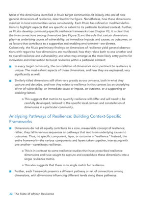 32 The State of African Resilience
Most of the dimensions identified in RILab target communities fit loosely into one of nine
general dimensions of resilience, described in the figure. Nonetheless, how these dimensions
manifest in local communities varies considerably. Each RILab has refined or modified defini-
tions to highlight aspects that are specific or salient to its particular localized context. Further,
as RILabs develop community-specific resilience frameworks (see Chapter VI), it is clear that
the interconnections among dimensions (see Figure 3) and the role that certain dimensions
play—as underlying causes of vulnerability; as immediate impacts and causes; as outcomes; or
as factors that contribute to a supportive and enabling environment—are diverse.
Collectively, the RILab preliminary findings on dimensions of resilience yield general observa-
tions with regard to how dimensions are manifested; how they relate both to one another and
to overall resilience and vulnerability; and what may emerge as the most likely entry points for
innovation and intervention to boost resilience within a particular context:
In every target community, the constellation of dimensions most pertinent to resilience is
unique. The most-salient aspects of those dimensions, and how they are expressed, vary
significantly as well.
Similarly titled dimensions still often vary greatly across contexts, both in what they
capture and describe, and how they relate to resilience in that context (as an underlying
driver of vulnerability, an immediate cause or impact, an outcome, or a supporting or
enabling factor).
o This suggests that metrics to quantify resilience will differ and will need to be 	
carefully developed, tailored to the specific local context and constellation of 	
dimensions in a particular community.
Analyzing Pathways of Resilience: Building Context-Specific
Frameworks
Dimensions do not all equally contribute to a core, measurable concept of resilience;
rather, they fall in various sequences or pathways that lead 	from underlying causes to
outcomes. Thus, no specific component, layer, or outcome is “resilience.” Instead, the
entire framework—the various 	components and layers taken together, interacting with
one another—constitutes resilience.
o This is in contrast to some resilience studies that have prescribed resilience 	
dimensions and have sought to capture and consolidate these dimensions into a 	
single resilience metric.
o This also suggests that there is no single metric for resilience.
Further, each framework presents a different pathway or set of connections among
dimensions, with dimensions influencing different levels along these pathways.
 