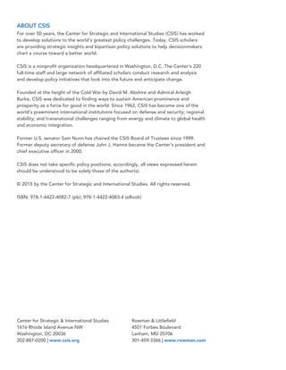 Center for Strategic & International Studies
1616 Rhode Island Avenue NW
Washington, DC 20036
202-887-0200 | www.csis.org
Rowman & Littlefield
4501 Forbes Boulevard
Lanham, MD 20706
301-459-3366 | www.rowman.com
ABOUT CSIS
For over 50 years, the Center for Strategic and International Studies (CSIS) has worked
to develop solutions to the world’s greatest policy challenges. Today, CSIS scholars
are providing strategic insights and bipartisan policy solutions to help decisionmakers
chart a course toward a better world.
CSIS is a nonprofit organization headquartered in Washington, D.C. The Center’s 220
full-time staff and large network of affiliated scholars conduct research and analysis
and develop policy initiatives that look into the future and anticipate change.
Founded at the height of the Cold War by David M. Abshire and Admiral Arleigh
Burke, CSIS was dedicated to finding ways to sustain American prominence and
prosperity as a force for good in the world. Since 1962, CSIS has become one of the
world’s preeminent international institutions focused on defense and security; regional
stability; and transnational challenges ranging from energy and climate to global health
and economic integration.
Former U.S. senator Sam Nunn has chaired the CSIS Board of Trustees since 1999.
Former deputy secretary of defense John J. Hamre became the Center’s president and
chief executive officer in 2000.
CSIS does not take specific policy positions; accordingly, all views expressed herein
should be understood to be solely those of the author(s).
© 2015 by the Center for Strategic and International Studies. All rights reserved.
ISBN: 978-1-4422-4082-7 (pb); 978-1-4422-4083-4 (eBook)
 