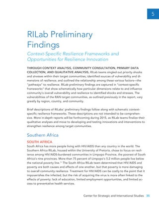 Center for Strategic and International Studies 35
THROUGH CONTEXT ANALYSIS, COMMUNITY CONSULTATION, PRIMARY DATA
COLLECTION, AND QUALITATIVE ANALYSIS, RILab teams singled out priority shocks
and stresses within their target communities; identified sources of vulnerability and di-
mensions of resilience; and outlined the relationship among these various factors—the
“pathways” to resilience. RILab preliminary findings are captured in “context-specific
frameworks” that show schematically how particular dimensions relate to and influence
community’s overall vulnerability and resilience to identified shocks and stresses. The
vulnerabilities of the RAN target communities, as outlined previously in the report, vary
greatly by region, country, and community.
Brief descriptions of RILabs’ preliminary findings follow along with schematic context-
specific resilience frameworks. These descriptions are not intended to be comprehen-
sive. More in-depth reports will be forthcoming during 2015, as RILab teams finalize their
qualitative analyses and move to developing and testing innovations and interventions to
strengthen resilience among target communities.
Southern Africa
SOUTH AFRICA
South Africa has more people living with HIV/AIDS than any country in the world. The
Southern Africa RILab, housed within the University of Pretoria, chose to focus on resil-
ience among HIV/AIDS-burdened communities in Limpopo Province, the poorest of South
Africa’s nine provinces. More than 75 percent of Limpopo’s 5.2 million people live below
the national poverty line.11
The South Africa RILab team determined that HIV/AIDS and
poverty are both causes and effects of one another, but that poverty is more damaging
to overall community resilience. Treatment for HIV/AIDS can be costly to the point that it
impoverishes the infected, but the risk of acquiring the virus is more often linked to the
effects of poverty: lack of education, limited employment opportunities, and limited ac-
cess to preventative health services.
RILab Preliminary
Findings
Context-Specific Resilience Frameworks and
Opportunities for Resilience Innovation
5
 