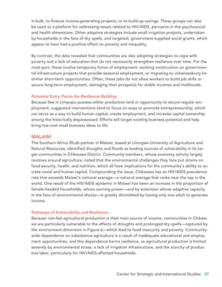 Center for Strategic and International Studies 37
in bulk; to finance income-generating projects; or to build up savings. These groups can also
be used as a platform for addressing issues related to HIV/AIDS, pervasive in the psychosocial
and health dimensions. Other adaptive strategies include small irrigation projects, undertaken
by households in the face of dry spells, and targeted, government-supplied social grants, which
appear to have had a positive effect on poverty and inequality.
By contrast, the data revealed that communities are also adopting strategies to cope with
poverty and a lack of education that do not necessarily strengthen resilience over time. For the
most part, these involve temporary forms of employment: working construction on governmen-
tal infrastructure projects that provide seasonal employment, or migrating to Johannesburg for
similar short-term opportunities. Often, these jobs do not allow workers to build job skills or
secure long-term employment, damaging their prospects for stable incomes and livelihoods.
Potential Entry Points for Resilience Building
Because few in Limpopo possess either productive land or opportunity to secure regular em-
ployment, suggested interventions tend to focus on ways to promote entrepreneurship, which
can serve as a way to build human capital, create employment, and increase capital ownership
among the historically dispossessed. Efforts will target existing business potential and help
bring low-cost small business ideas to life.
MALAWI
The Southern Africa RILab partner in Malawi, based at Lilongwe University of Agriculture and
Natural Resources, identified droughts and floods as leading sources of vulnerability in its tar-
get communities in Chikwawa District. Community members, whose economy activity largely
revolves around agriculture, noted that the environmental challenges they face put strains on
food security, health, and nutrition, which all have implications for the community’s ability to ac-
crete social and human capital. Compounding the issue, Chikwawa has an HIV/AIDS prevalence
rate that exceeds Malawi’s national average—a national average that ranks near the top in the
world. One result of the HIV/AIDS epidemic in Malawi has been an increase in the proportion of
female-headed households, whose earning power—and by extension whose adaptive capacity
in the face of environmental shocks—is greatly diminished by having only one adult to generate
income.
Pathways of Vulnerability and Resilience
Because rain-fed agricultural production is their main source of income, communities in Chikwa-
wa are particularly vulnerable to the effects of droughts and prolonged dry spells—captured by
the environment dimension in Figure 6—which lead to food insecurity and poverty. Community-
wide dependence on subsistence agriculture is a result of inadequate educational and employ-
ment opportunities, and this dependence harms resilience, as agricultural production is limited
severely by environmental stress, a lack of irrigation infrastructure, and the scarcity of produc-
tive labor, particularly for HIV/AIDS-affected households.
 