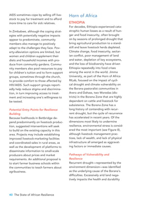 40 The State of African Resilience
AIDS sometimes cope by selling off live-
stock to pay for treatment and to afford
more time to care for sick relatives.
In Zimbabwe, although the coping strat-
egies with potentially negative impacts
appear to predominate, community
members also manage to positively
adapt to the challenges they face. Pov-
erty-alleviation options are limited, but
women and children supplement their
diets and household incomes with pro-
duce from community gardens. Commu-
nity members also pool resources to pay
for children’s tuition and to form support
groups, sometimes through the church,
to provide comfort to those affected by
HIV/AIDS. Such support groups report-
edly help reduce stigma and discrimina-
tion, in turn improving access to treat-
ment and increasing one’s willingness to
be tested.
Potential Entry Points for Resilience
Building
Because livelihoods in Beitbridge de-
pend predominantly on livestock produc-
tion, suggested interventions will seek
to build on the existing capacity in this
area. Projects may include establishing
improved livestock-marketing facilities
and coordinated sales in rural areas, as
well as the development of platforms to
disseminate information to small-scale
producers about prices and market
requirements. An additional proposal is
to start farmer business schools within
the communities to teach farmers about
agribusiness.
Horn of Africa
ETHIOPIA
For decades, Ethiopia experienced cata-
strophic human losses as a result of hun-
ger and food insecurity, often brought
on by seasons of prolonged drought that
bring agricultural production to a stand-
still and leave livestock herds depleted.
Climate change, food insecurity, sectar-
ian conflict, poor management of land
and water, depletion of key ecosystems,
and the loss of biodiversity have driven
Ethiopia repeatedly into food crises
among the worst in the world. Jimma
University, as part of the Horn of Africa
RILab, focused on the impact of cycli-
cal drought and climate vulnerability on
the Borana pastoralist communities in
Arero and Dahass, two Woredas (dis-
tricts) in the Borena Zone that are highly
dependent on cattle and livestock for
subsistence. The Borena Zone has a
long history of contending with recur-
rent drought, but the cycle of recurrence
has accelerated in recent years. Of the
dimensions most likely to undermine
resilience, environmental stress is consid-
ered the most important (see Figure 8),
although livestock management prac-
tices, lack of wealth, and lack of physical
infrastructure all emerged as aggravat-
ing factors or immediate causes.
Pathways of Vulnerability and
Resilience
Recurrent drought—represented by the
environment dimension—was identified
as the underlying cause of the Borana’s
difficulties. Excessively arid land nega-
tively impacts the health and durability
 