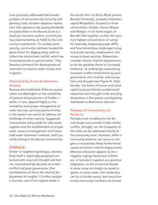 42 The State of African Resilience
have positively addressed the broader
problem of soil erosion by terracing and
planting trees. Another adaptive mecha-
nism that appears to be paying dividends
for pastoralists in the Borena Zone is a
livestock insurance system, currently be-
ing implemented by an NGO to the com-
munity’s satisfaction. To combat water
scarcity, community members lauded the
government for digging deep wells to
collect the intermittent rainfall, which has
increased access to ground water. They
likewise commend the development of
reservoirs to improve water access and
irrigation.
Potential Entry Points for Resilience
Building
Because the livelihoods of Borana pasto-
ralists are dependent on the availability
of pasture and production of fodder—
which, in turn, depend highly on the
availability and proper management of
water sources—primary points of entry
in the system are certain to address the
challenge of water scarcity. Suggested
interventions will provide for safe water
supplies and the establishment of proper
water resource management and house-
hold water treatment methods, both cur-
rently lacking in the Borana communities.
SOMALIA
Similar to neighboring Ethiopia, Somalia
finds itself in seemingly perpetual con-
tention with recurrent drought and fam-
ine, exacerbated by decades of armed
conflict and poor governance. One
manifestation of this is the internal dis-
placement of roughly 1.3 million people
in Somalia, one of the highest totals in
the world. Horn of Africa RILab partner
Benadir University, located in Somalia’s
capital Mogadishu, focused on three
communities—Hodan, Hamar Weyne,
and Wadajir—in its home region of
Benadir that together contain the coun-
try’s highest concentration of camps
for internally displaced people (IDPs)
and face tremendous challenges trying
to provide security, employment, and
access to basic services. Researchers
consider chronic internal displacement
to be the greatest threat to increased
resilience, its underlying causes being
recurrent conflict (itself driven by poor
governance, clan rivalries, and corrup-
tion) and drought (see Figure 9). Addi-
tionally, low levels of human and social
capital (and particularly eroded social
networks) were thought to be worrying
dimensions in the system, predisposing
individuals to destructive behavior.
Pathways of Vulnerability and
Resilience
Perhaps most troubling for the So-
mali target communities is that neither
conflict, drought, nor the incapacity of
the state can be addressed strictly at
the community level. However, shifts in
community behavior can serve to miti-
gate or exacerbate these fundamental
causes of chronic internal displacement.
Whereas relocation appears to be a
negative coping mechanism in Ethio-
pia, in Somalia it registers as a positive
adaptation, as the existential threats
in some areas are simply too great to
ignore. In some cases, clan leadership
can try to broker peace, but more com-
monly community members are forced
 