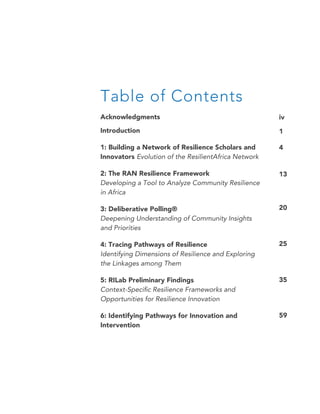 Table of Contents
Acknowledgments
Introduction
1: Building a Network of Resilience Scholars and
Innovators Evolution of the ResilientAfrica Network
2: The RAN Resilience Framework
Developing a Tool to Analyze Community Resilience
in Africa
3: Deliberative Polling®
Deepening Understanding of Community Insights
and Priorities
4: Tracing Pathways of Resilience
Identifying Dimensions of Resilience and Exploring
the Linkages among Them
5: RILab Preliminary Findings
Context-Specific Resilience Frameworks and
Opportunities for Resilience Innovation
6: Identifying Pathways for Innovation and
Intervention
iv
1
4
13
20
25
35
59
 