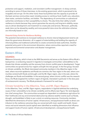 44 The State of African Resilience
protection and support, mediation, and nonviolent conflict management—in sharp contrast,
according to some of those interviews, to the existing government, which is perceived to be
incapable and corrupt. On the other hand, these local polities lack the capacity to provide all
the basic services communities need, including access to nutritious food, health care, education,
clean water, sanitation facilities, and shelter. The dependency of communities on subnational
authorities contributes to their susceptibility to shocks. This also limits their ability to build
resilience to shocks because they cannot guarantee the security and long-term stability neces-
sary to attract development and investment to create jobs and services. Moreover, politically
weak clans can be abused by wealthy and more-powerful clans since the arbitration schemes
are informally based on clan.
Potential Entry Points for Resilience Building
The potential interventions to increased resilience to chronic internal displacement tend to ad-
dress the governance dimension, all in support of state-building and building the capacity of
informal polities and traditional authorities to create conventional state authorities. Another
potential entry point is the environment dimension, where communities reported a need for
improved environmental conservation and disaster management.
Eastern Africa
UGANDA
Makerere University, which is host to the RAN Secretariat and serves as the Eastern Africa RILab’s
lead partner, is conducting research in Uganda to investigate communities’ vulnerabilities to the
threats that climate variability and the recovery from chronic conflict pose to development. Target
communities are spread across four regions and split into two groups. In the first group, focused
on climate variability, the RILab interviewed community members in the Albertine region in the
west, where recurrent epidemics and floods are common; the Teso region in the east, where com-
munities contend with floods and drought; and the Mt. Elgon region, also in the east, where the
challenges are floods and landslides. In the second group, where chronic conflict was the research
focus, the RILab targeted the northern region of Uganda, interested in particular in the slow pace
of socioeconomic recovery. The RILab produced a framework for each issue.
Climate Variability in the Albertine, Teso, and Mt. Elgon Regions
In the Albertine, Teso, and Mt. Elgon regions, respondents in Uganda believed the underlying
cause of their vulnerability to be climate variability and its effects (see Figure 10), land degrada-
tion chief among them. The communities surveyed are dependent on subsistence agriculture for
their livelihoods and any environmental destruction by adverse weather events (such as floods,
drought, and landslides) is likely to put a strain on existing resources. Community members
identified the dimensions of human capital, infrastructure, and psychosocial health as direct con-
tributors to the resilience outcomes they are concerned with most: wealth and health. Gover-
nance and social networks (social capital) were identified as enabling dimensions that influence
and support levels of human capital, infrastructural development, and psychosocial health.
 