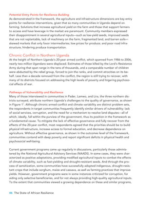 46 The State of African Resilience
Potential Entry Points for Resilience Building
As demonstrated in the framework, the agriculture and infrastructure dimensions are key entry
points for resilience interventions, given that so many communities in Uganda depend on
farming. Solutions that increase agricultural yield on the farm and those that support farmers
to access and have leverage in the market are paramount. Community members expressed
their disappointment in several agricultural inputs—such as low-yield seeds, improved seeds
that are not replantable, lack of machinery on the farm, fragmented land, and barren soils—
skewed markets that only favor intermediaries; low prices for produce; and poor road infra-
structure, hindering produce transportation.
Chronic Conflict in Northern Uganda
At the height of Northern Uganda’s 20-year armed conflict, which spanned from 1986 to 2006,
nearly two million Ugandans were displaced. Estimates of those killed by the Lord’s Resistance
Army during that span range in the tens of thousands, and a comparable number of children
were abducted by the rebel group, forced to join the ranks, and commit atrocities on its be-
half. Less than a decade removed from the conflict, the region is still trying to recover, with
many of its districts focused on addressing the high levels of poverty and lingering psychoso-
cial effects of war.
Pathways of Vulnerability and Resilience
Many of those interviewed in communities in Pader, Lamwo, and Lira, the three northern dis-
tricts surveyed, attribute northern Uganda’s challenges to the quality of governance, as shown
in Figure 11
. Although chronic armed conflict and climate variability are distinct problem sets,
the respondents in target communities frequently identify similar drivers of vulnerability: lack
of social services, corruption, and the need for a mechanism to resolve land disputes—all of
which, ideally, fall within the purview of the government, thus its position in the framework as
a fundamental cause. To mitigate the lack of effective governance and fully recover from the
effects of the 20-year conflict, most respondents agreed that the priorities should be to build
physical infrastructure, increase access to formal education, and decrease dependence on
agriculture. Without effective governance, as shown in the outcomes level of the framework,
communities contend with deep poverty and report significant deficits in physical health and
psychosocial well-being.
Current government programs came up regularly in discussions, particularly those adminis-
tered by the National Agricultural Advisory Services (NAADS). In some cases, they were char-
acterized as positive adaptations, providing modified agricultural inputs to combat the effects
of climate variability, such as fast-yielding and drought-resistant seeds. And through the pro-
cess of sensitization, some communities have successfully adopted indigenous, drought-resis-
tant crops that include sorghum, maize and cassava, as well as farming practices that improve
yields. However, government programs were in some instances criticized for corruption, for
aiding only selective beneficiaries, and for not always providing high-quality agricultural inputs.
To the extent that communities viewed a growing dependence on these and similar programs,
 