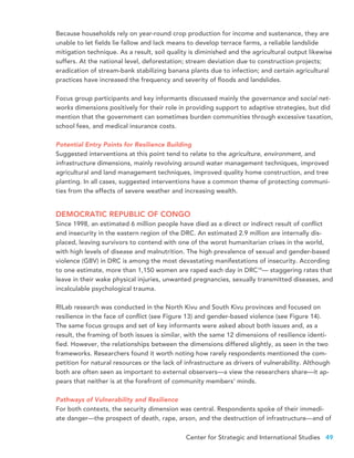 Center for Strategic and International Studies 49
Because households rely on year-round crop production for income and sustenance, they are
unable to let fields lie fallow and lack means to develop terrace farms, a reliable landslide
mitigation technique. As a result, soil quality is diminished and the agricultural output likewise
suffers. At the national level, deforestation; stream deviation due to construction projects;
eradication of stream-bank stabilizing banana plants due to infection; and certain agricultural
practices have increased the frequency and severity of floods and landslides.
Focus group participants and key informants discussed mainly the governance and social net-
works dimensions positively for their role in providing support to adaptive strategies, but did
mention that the government can sometimes burden communities through excessive taxation,
school fees, and medical insurance costs.
Potential Entry Points for Resilience Building
Suggested interventions at this point tend to relate to the agriculture, environment, and
infrastructure dimensions, mainly revolving around water management techniques, improved
agricultural and land management techniques, improved quality home construction, and tree
planting. In all cases, suggested interventions have a common theme of protecting communi-
ties from the effects of severe weather and increasing wealth.
DEMOCRATIC REPUBLIC OF CONGO
Since 1998, an estimated 6 million people have died as a direct or indirect result of conflict
and insecurity in the eastern region of the DRC. An estimated 2.9 million are internally dis-
placed, leaving survivors to contend with one of the worst humanitarian crises in the world,
with high levels of disease and malnutrition. The high prevalence of sexual and gender-based
violence (GBV) in DRC is among the most devastating manifestations of insecurity. According
to one estimate, more than 1,150 women are raped each day in DRC14
— staggering rates that
leave in their wake physical injuries, unwanted pregnancies, sexually transmitted diseases, and
incalculable psychological trauma.
RILab research was conducted in the North Kivu and South Kivu provinces and focused on
resilience in the face of conflict (see Figure 13) and gender-based violence (see Figure 14).
The same focus groups and set of key informants were asked about both issues and, as a
result, the framing of both issues is similar, with the same 12 dimensions of resilience identi-
fied. However, the relationships between the dimensions differed slightly, as seen in the two
frameworks. Researchers found it worth noting how rarely respondents mentioned the com-
petition for natural resources or the lack of infrastructure as drivers of vulnerability. Although
both are often seen as important to external observers—a view the researchers share—it ap-
pears that neither is at the forefront of community members’ minds.
Pathways of Vulnerability and Resilience
For both contexts, the security dimension was central. Respondents spoke of their immedi-
ate danger—the prospect of death, rape, arson, and the destruction of infrastructure—and of
 