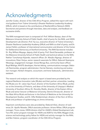Jennifer Cooke, director of the CSIS Africa Program, edited this report with tech-
nical guidance from Tulane University’s Disaster Resilience Leadership Academy
(DRLA), which is based on the contributions of ResilientAfrica Network (RAN)
Secretariat and partners through interviews, data and analysis, and feedback on
successive drafts.
The RAN management team is composed of: Prof. William Bazeyo, dean of the
Makerere University School of Public Health, chief of party for the RAN, and HESN
Development Lab director; Prof. Ky Luu, executive director of Tulane University’s
Disaster Resilience Leadership Academy (DRLA) and RAN co-chief of party; and Dr.
James Fishkin, professor of international communication and director of the Center
for Deliberative Democracy at Stanford University. The RAN Secretariat includes:
Dr. Roy William Mayega, deputy chief of party; Prof. David Serwadda, professor at
the Makerere University School of Public Health and technical advisor to the RAN,
Nathan Tumuhamye Kipande, research officer; Dr. Wanjiku Nganga, director of
innovations; Peter Horjus, senior research associate for DRLA, Deborah Naatujuna
Nkwanga, engagement manager; Grace Mongo Bua, community liason officer;
Boyd Mishiga, M-KITS developer; Harriet Adong, communications manager; Debo-
rah Namirembe, program administrator; Harriet Namata, monitoring and evalua-
tion manager; Herbert Ampeire, accountant; and Irene Ssebuwufu, administrative
assistant.
The research and analysis on which this report is based were provided by the
regional Resilience Innovation Labs (RILabs) and their partner universities. Leading
the RILabs are: Dr. Lekan Ayo-Yusuf, director of the Southern Africa RILab, profes-
sor at the University of Pretoria, and dean of the University of Limpopo’s Medical
University of Southern Africa; Dr. Dorothy Okello, director of the Eastern Africa
RILab and senior lecturer at Makerere University; Dennis Chirawurah, director of
the West Africa RILab and lecturer in the School of Medicine at the University for
Development Studies; and Dr. Kifle Woldemichael, director of the Horn of Africa
RILab and professor of epidemiology at Jimma University.
Important contributions were also provided by: Deborah Elzie, director of resil-
ience; Dr. Apollo Nkwake, DRLA associate professor; Ariane Wiltse, DRLA program
manager; Ticora Jones, HESN division chief for USAID’s Global Development Lab;
Tara Hill, senior program manager for HESN and AOR for the RAN; Maggie Linak,
science and technology policy fellow for HESN and activity manager for the RAN;
and Ben Hubner, program coordinator of the CSIS Africa Program.
Acknowledgments
iv
 