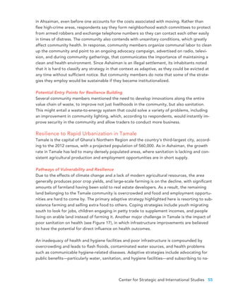 Center for Strategic and International Studies 55
in Ahsaiman, even before one accounts for the costs associated with moving. Rather than
flee high-crime areas, respondents say they form neighborhood watch committees to protect
from armed robbers and exchange telephone numbers so they can contact each other easily
in times of distress. The community also contends with unsanitary conditions, which greatly
affect community health. In response, community members organize communal labor to clean
up the community and point to an ongoing advocacy campaign, advertised on radio, televi-
sion, and during community gatherings, that communicates the importance of maintaining a
clean and health environment. Since Ashaiman is an illegal settlement, its inhabitants noted
that it is hard to classify any strategy in that context as adaptive, as they could be evicted at
any time without sufficient notice. But community members do note that some of the strate-
gies they employ would be sustainable if they became institutionalized.
Potential Entry Points for Resilience Building
Several community members mentioned the need to develop innovations along the entire
value chain of waste, to improve not just livelihoods in the community, but also sanitation.
This might entail a waste-to-energy system that could solve a variety of problems, including
an improvement in community lighting, which, according to respondents, would instantly im-
prove security in the community and allow traders to conduct more business.
Resilience to Rapid Urbanization in Tamale
Tamale is the capital of Ghana’s Northern Region and the country’s third-largest city, accord-
ing to the 2012 census, with a projected population of 560,000. As in Ashaiman, the growth
rate in Tamale has led to many densely populated areas, where sanitation is lacking and con-
sistent agricultural production and employment opportunities are in short supply.
Pathways of Vulnerability and Resilience
Due to the effects of climate change and a lack of modern agricultural resources, the area
generally produces poor crop yields, and large-scale farming is on the decline, with significant
amounts of farmland having been sold to real estate developers. As a result, the remaining
land belonging to the Tamale community is overcrowded and food and employment opportu-
nities are hard to come by. The primary adaptive strategy highlighted here is resorting to sub-
sistence farming and selling extra food to others. Coping strategies include youth migrating
south to look for jobs, children engaging in petty trade to supplement incomes, and people
living on arable land instead of farming it. Another major challenge in Tamale is the impact of
poor sanitation on health (see Figure 17), in which infrastructure improvements are believed
to have the potential for direct influence on health outcomes.
An inadequacy of health and hygiene facilities and poor infrastructure is compounded by
overcrowding and leads to flash floods, contaminated water sources, and health problems
such as communicable hygiene-related diseases. Adaptive strategies include advocating for
public benefits—particularly water, sanitation, and hygiene facilities—and subscribing to na-
 