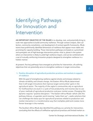 Center for Strategic and International Studies 59
Identifying Pathways
for Innovation and
Intervention
6
AN IMPORTANT OBJECTIVE OF THE RILABS is to develop, test, and potentially bring to
scale new approaches to build community resilience. Through context analysis, data col-
lection, community consultation, and development of context-specific frameworks, RILab
teams have preliminarily identified dimensions of resilience that appear most viable and
promising for capacity building. These intervention pathways are based on a prioritized
and synergistic set of high-leverage intervention points—that is, places in the system
where an intervention is likely to yield high resilience impact, and can be combined with
a set of mutually reinforcing innovation projects designed to strengthen resilience in a
holistic manner.
At present, five key pathways have emerged as priorities for intervention, all outlining
objectives that can potentially serve to strengthen resilience in target communities:
Positive disruption of agricultural production practices and markets in support 	
of resilience
With the goal of strengthening resilience against shocks and stresses related to
climate variability and climate change, the Eastern Africa RILab determined
that it will target innovations that improve target communities’ gains in the
agricultural sector. The majority of the region’s communities rely on agriculture
for livelihood but are stuck in a cycle of low productivity and incomes due to use
of poor methods of agricultural production and poor market access. Changing this
dynamic requires “positive disruption.” The Eastern Africa RILab—which calls this
pathway Zukusa, a Lugandan word meaning “wake them up”—seeks solutions that
can challenge the status quo for agricultural practices related to production and
market interaction in a transformative way that multiplies yield and creates more
farmer leverage in the markets.
The Southern Africa RILab also identified this pathway as a priority for intervention,
concluding that the effects of ineffective agricultural practices and limited market ac-
1.
 