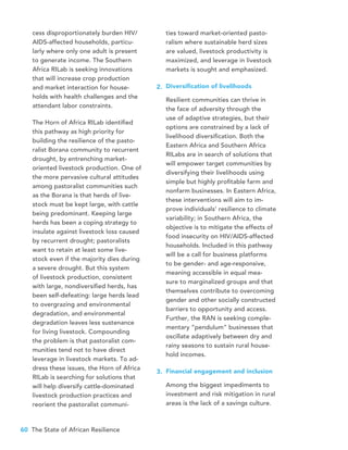 60 The State of African Resilience
cess disproportionately burden HIV/
AIDS-affected households, particu-
larly where only one adult is present
to generate income. The Southern
Africa RILab is seeking innovations
that will increase crop production
and market interaction for house-
holds with health challenges and the
attendant labor constraints.
The Horn of Africa RILab identified
this pathway as high priority for
building the resilience of the pasto-
ralist Borana community to recurrent
drought, by entrenching market-
oriented livestock production. One of
the more pervasive cultural attitudes
among pastoralist communities such
as the Borana is that herds of live-
stock must be kept large, with cattle
being predominant. Keeping large
herds has been a coping strategy to
insulate against livestock loss caused
by recurrent drought; pastoralists
want to retain at least some live-
stock even if the majority dies during
a severe drought. But this system
of livestock production, consistent
with large, nondiversified herds, has
been self-defeating: large herds lead
to overgrazing and environmental
degradation, and environmental
degradation leaves less sustenance
for living livestock. Compounding
the problem is that pastoralist com-
munities tend not to have direct
leverage in livestock markets. To ad-
dress these issues, the Horn of Africa
RILab is searching for solutions that
will help diversify cattle-dominated
livestock production practices and
reorient the pastoralist communi-
ties toward market-oriented pasto-
ralism where sustainable herd sizes
are valued, livestock productivity is
maximized, and leverage in livestock
markets is sought and emphasized.
Diversification of livelihoods
Resilient communities can thrive in
the face of adversity through the
use of adaptive strategies, but their
options are constrained by a lack of
livelihood diversification. Both the
Eastern Africa and Southern Africa
RILabs are in search of solutions that
will empower target communities by
diversifying their livelihoods using
simple but highly profitable farm and
nonfarm businesses. In Eastern Africa,
these interventions will aim to im-
prove individuals’ resilience to climate
variability; in Southern Africa, the
objective is to mitigate the effects of
food insecurity on HIV/AIDS-affected
households. Included in this pathway
will be a call for business platforms
to be gender- and age-responsive,
meaning accessible in equal mea-
sure to marginalized groups and that
themselves contribute to overcoming
gender and other socially constructed
barriers to opportunity and access.
Further, the RAN is seeking comple-
mentary “pendulum” businesses that
oscillate adaptively between dry and
rainy seasons to sustain rural house-
hold incomes.
Financial engagement and inclusion
Among the biggest impediments to
investment and risk mitigation in rural
areas is the lack of a savings culture.
2.
3.
 
