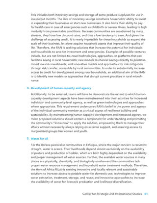 Center for Strategic and International Studies 61
This includes both monetary savings and storage of some produce surpluses for use in
low-output months. The lack of monetary savings constrains households’ ability to invest
in expanding their businesses or start new businesses. It also limits their ability to pay
for health care in case of emergencies such as childbirth or severe illness, leading to high
mortality from preventable conditions. Because communities are constrained by many
stresses, they have low discount rates, and thus a low tendency to save. And given the
challenge of accessing credit, it is nearly impossible for these households to expand the
scale of their business, let alone acquire household assets that improve their quality of
life. Therefore, the RAN is seeking solutions that increase the potential for individuals
and households to save for investment and emergencies. Examples of possible ventures
include, but are not limited to, novel technologies, approaches, or platforms that can
facilitate saving in rural households; new models to channel savings directly to predeter-
mined low-risk investments; and innovative models and approaches for risk mitigation
through risk transfer, accessible by rural communities. In order to substantially increase
access to credit for development among rural households, an additional aim of the RAN
is to identify new models or approaches that disrupt current practices in rural microfi-
nance.
Development of human capacity and agency
Additionally, to be selected, teams will have to demonstrate the extent to which human-
capacity development aspects have been mainstreamed into their activities for increased
individual- and community-level agency, as well as green technologies and approaches
where appropriate. This requirement underscores RAN’s belief in the power and agency
of the individual community member as a critical aspect of resilience building and
sustainability. By mainstreaming human-capacity development and increased agency, we
mean proposed solutions should contain a component for understanding and promoting
the community’s “know-how” to apply the solution, empowering them to manage their
affairs without necessarily always relying on external support, and ensuring access by
marginalized groups like women and youth.
Water for all
For the Borana pastoralist communities in Ethiopia, where the major concern is recurrent
drought, water is scarce. Their livelihoods depend almost exclusively on the availability
of pasture and production of fodder, which are both highly dependent on the availability
and proper management of water sources. Further, the available water sources in many
places are physically, chemically, and biologically unsafe—and the communities lack
proper water resource management and household water treatment methods. Therefore,
the Horn of Africa RILab is seeking innovative and locally relevant and sustainable
solutions to increase access to potable water for domestic use; technologies to improve
water extraction, treatment, storage, and reuse; and innovative approaches to increase
the availability of water for livestock production and livelihood diversification.
4.
5.
 