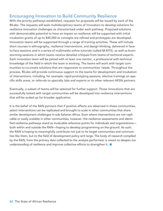 62 The State of African Resilience
Encouraging Innovation to Build Community Resilience
With the priority pathways established, requests for proposals will be issued by each of the
RILabs. The requests will seek multidisciplinary teams of innovators to develop solutions for
resilience innovation challenges as characterized under each pathway. Proposed solutions
with demonstrable potential to have an impact on resilience will be supported with initial
incubation grants of up to $45,000 as concepts are refined and prototypes are developed.
Innovation teams will be supported through a range of training activities. These will include
short courses in ethnography, resilience interventions, and design thinking, delivered in face-
to-face sessions and in a series of multimedia online tutorials (called M-KITS), as well as brain-
storming sessions in which teams receive detailed critiques from teams of technical experts.
Each innovation team will be paired with at least one mentor, a professional with technical
knowledge of the field in which the team is working. The teams will work with target com-
munities to co-create solutions that are responsive to communities’ needs. Throughout the
process, RILabs will provide continuous support to the teams for development and incubation
of interventions, including, for example, rapid prototyping sessions, elective trainings on spe-
cific skills areas, or referrals to specialty labs and experts or to other relevant HESN partners.
Eventually, a subset of teams will be selected for further support. Those innovations that are
successfully tested with target communities will be developed into resilience interventions
that will be scaled up for broader application.
It is the belief of the RAN partners that if positive effects are observed in these communities,
select interventions can be replicated and brought to scale in other communities that share
similar development challenges in sub-Saharan Africa. Even where interventions are not repli-
cable or easily scalable in other communities, however, the resilience assessments and identi-
fied resilience pathways stand as invaluable reference points for individuals and organizations—
both within and outside the RAN—hoping to develop programming on the ground. As such,
the RAN is hoping to meaningfully contribute not just to its target communities and communi-
ties like them, but to the field of development policy writ large. The body of research compiled
by the RAN, from the primary data collected to the analysis performed, is meant to deepen our
understanding of resilience and improve collective efforts to strengthen it.
 