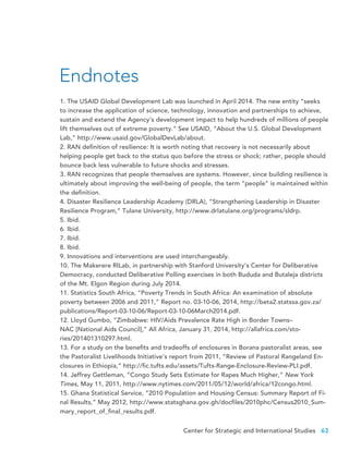 Center for Strategic and International Studies 63
1. The USAID Global Development Lab was launched in April 2014. The new entity “seeks
to increase the application of science, technology, innovation and partnerships to achieve,
sustain and extend the Agency’s development impact to help hundreds of millions of people
lift themselves out of extreme poverty.” See USAID, “About the U.S. Global Development
Lab,” http://www.usaid.gov/GlobalDevLab/about.
2. RAN definition of resilience: It is worth noting that recovery is not necessarily about
helping people get back to the status quo before the stress or shock; rather, people should
bounce back less vulnerable to future shocks and stresses.
3. RAN recognizes that people themselves are systems. However, since building resilience is
ultimately about improving the well-being of people, the term “people” is maintained within
the definition.
4. Disaster Resilience Leadership Academy (DRLA), “Strengthening Leadership in Disaster
Resilience Program,” Tulane University, http://www.drlatulane.org/programs/sldrp.
5. Ibid.
6. Ibid.
7. Ibid.
8. Ibid.
9. Innovations and interventions are used interchangeably.
10. The Makerere RILab, in partnership with Stanford University’s Center for Deliberative
Democracy, conducted Deliberative Polling exercises in both Bududa and Butaleja districts
of the Mt. Elgon Region during July 2014.
11. Statistics South Africa, “Poverty Trends in South Africa: An examination of absolute
poverty between 2006 and 2011,” Report no. 03-10-06, 2014, http://beta2.statssa.gov.za/
publications/Report-03-10-06/Report-03-10-06March2014.pdf.
12. Lloyd Gumbo, “Zimbabwe: HIV/Aids Prevalence Rate High in Border Towns–
NAC [National Aids Council],” All Africa, January 31, 2014, http://allafrica.com/sto-
ries/201401310297.html.
13. For a study on the benefits and tradeoffs of enclosures in Borana pastoralist areas, see
the Pastoralist Livelihoods Initiative’s report from 2011, “Review of Pastoral Rangeland En-
closures in Ethiopia,” http://fic.tufts.edu/assets/Tufts-Range-Enclosure-Review-PLI.pdf.
14. Jeffrey Gettleman, “Congo Study Sets Estimate for Rapes Much Higher,” New York
Times, May 11, 2011, http://www.nytimes.com/2011/05/12/world/africa/12congo.html.
15. Ghana Statistical Service, “2010 Population and Housing Census: Summary Report of Fi-
nal Results,” May 2012, http://www.statsghana.gov.gh/docfiles/2010phc/Census2010_Sum-
mary_report_of_final_results.pdf.
Endnotes
 