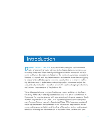 1
DURING THE LAST DECADE, sub-Saharan Africa enjoyed unprecedented
rates of economic growth, with new technologies, better governance, and
increasing investment flows creating new opportunities for innovation and eco-
nomic and human development. Yet across the continent, vulnerable populations
continue to contend with recurrent crises and stresses that leave them struggling
to recover and unable to expand economic opportunities or to improve well-be-
ing. Recurrent shocks and stresses—caused by conflict, climate variability, dis-
ease, and natural disasters—too often overwhelm traditional coping mechanisms
and create a corrosive cycle of fragility and risk.
Vulnerable populations are not confined to one region, and there is significant
variability in the nature and impact of stresses they face. Small-scale farmers in
East Africa, for example, grapple with recurrent drought in some areas and floods
in others. Populations in the Great Lakes region struggle with chronic displace-
ment from conflict and insecurity. Residents of West Africa’s densely populated
urban settlements face environmental health hazards and displacement due to
overcrowding, poor sanitation, and flooding, while regions further north grapple
with food insecurity and desertification. In Southern Africa, the HIV/AIDS pan-
Introduction
 