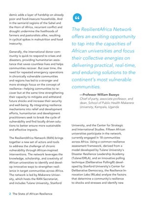 2 The State of African Resilience
demic adds a layer of hardship on already
poor and food-insecure households. And
in the semiarid regions of the Sahel and
the Horn of Africa, recurrent conflict and
drought undermine the livelihoods of
farmers and pastoralists alike, resulting
in cyclical spikes in malnutrition and food
insecurity.
Generally, the international donor com-
munity is quick to respond to crises and
disasters, providing humanitarian assis-
tance that saves countless lives and helps
communities recover. But over time, the
need for repeated emergency operations
in chronically vulnerable communities
and regions has led to a stronger and
more strategic focus on the concept of
resilience—helping communities to re-
cover but at the same time strengthening
their capacity to mitigate and withstand
future shocks and increase their security
and well-being. By integrating resilience
mechanisms into relief and development
efforts, humanitarian and development
practitioners seek to break the cycle of
vulnerability and find locally driven solu-
tions to better ensure more sustainable
and effective impacts.
The ResilientAfrica Network (RAN) brings
together a new set of actors and tools
to address the challenge of chronic
vulnerability through African-inspired
interventions. The network leverages the
knowledge, scholarship, and creativity of
African universities to identify and devel-
op innovative ways to strengthen resil-
ience in target communities across Africa.
The network is led by Makerere Univer-
sity, which hosts the RAN Secretariat,
and includes Tulane University, Stanford
University, and the Center for Strategic
and International Studies. Fifteen African
universities participate in the network,
currently engaged in 18 communities
across Africa. Using a common resilience
assessment framework, derived from a
model developed by Tulane University’s
Disaster Resilience Leadership Academy
(Tulane/DRLA), and an innovative polling
technique (Deliberative Polling®) devel-
oped by Stanford University’s Center for
Deliberative Democracy, the Resilience In-
novation Labs (RILabs) analyze the factors
that determine a community’s resilience
to shocks and stresses and identify new
The ResilientAfrica Network
offers an exciting opportunity
to tap into the capacities of
African universities and focus
their collective energies on
delivering practical, real-time,
and enduring solutions to the
continent’s most vulnerable
communities.
—Professor William Bazeyo
Chief of party, associate professor, and
dean, School of Public Health Makerere
University, Kampala, Uganda
“
 