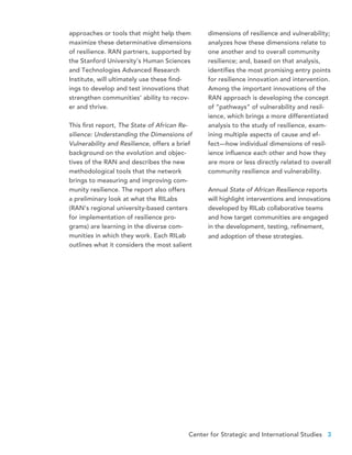 Center for Strategic and International Studies 3
approaches or tools that might help them
maximize these determinative dimensions
of resilience. RAN partners, supported by
the Stanford University’s Human Sciences
and Technologies Advanced Research
Institute, will ultimately use these find-
ings to develop and test innovations that
strengthen communities’ ability to recov-
er and thrive.
This first report, The State of African Re-
silience: Understanding the Dimensions of
Vulnerability and Resilience, offers a brief
background on the evolution and objec-
tives of the RAN and describes the new
methodological tools that the network
brings to measuring and improving com-
munity resilience. The report also offers
a preliminary look at what the RILabs
(RAN’s regional university-based centers
for implementation of resilience pro-
grams) are learning in the diverse com-
munities in which they work. Each RILab
outlines what it considers the most salient
dimensions of resilience and vulnerability;
analyzes how these dimensions relate to
one another and to overall community
resilience; and, based on that analysis,
identifies the most promising entry points
for resilience innovation and intervention.
Among the important innovations of the
RAN approach is developing the concept
of “pathways” of vulnerability and resil-
ience, which brings a more differentiated
analysis to the study of resilience, exam-
ining multiple aspects of cause and ef-
fect—how individual dimensions of resil-
ience influence each other and how they
are more or less directly related to overall
community resilience and vulnerability.
Annual State of African Resilience reports
will highlight interventions and innovations
developed by RILab collaborative teams
and how target communities are engaged
in the development, testing, refinement,
and adoption of these strategies.
 