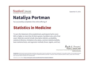 STATEMENT OF ACCOMPLISHMENT
Stanford ONLINE
Stanford University
Clinical Assistant Professor with Health Research and Policy
Kristin L. Sainani, PhD
September 15, 2015
Nataliya Portman
has successfully completed a free online offering of
Statistics in Medicine
To earn this Statement of Accomplishment, participants had to score
60% or higher on more than 50 short quizzes, 9 problem sets, and a final
exam. Materials covered include: descriptive statistics, probability,
statistical inference, limitations of p-values, common statistical pitfalls,
basic statistical tests, and regression methods (linear, logistic, and Cox).
PLEASE NOTE: SOME ONLINE COURSES MAY DRAW ON MATERIAL FROM COURSES TAUGHT ON-CAMPUS BUT THEY ARE NOT EQUIVALENT TO ON-CAMPUS COURSES. THIS STATEMENT DOES NOT
AFFIRM THAT THIS PARTICIPANT WAS ENROLLED AS A STUDENT AT STANFORD UNIVERSITY IN ANY WAY. IT DOES NOT CONFER A STANFORD UNIVERSITY GRADE, COURSE CREDIT OR DEGREE,
AND IT DOES NOT VERIFY THE IDENTITY OF THE PARTICIPANT.
Authenticity can be verified at https://verify.lagunita.stanford.edu/SOA/29a9a574fce14cddab2611038f93047f
 