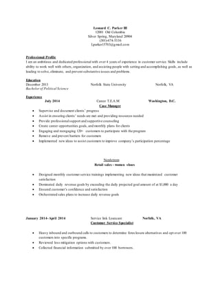 Leonard C. Parker III
12001 Old Columbia
Silver Spring, Maryland 20904
(301)-674-5336
Lparker15703@gmail.com
Professional Profile
I am an ambitious and dedicated professional with over 4 years of experience in customer service. Skills include
ability to work well with others, organization, and assisting people with setting and accomplishing goals, as well as
leading to solve, eliminate, and prevent substantive issues and problems.
Education
December 2013 Norfolk State University Norfolk, VA
Bachelor of Political Science
Experience
July 2014 Career T.E.A.M Washington, D.C.
Case Manager
 Supervise and document clients’ progress
 Assist in ensuring clients’ needs are met and providing resources needed
 Provide professionalsupport and supportive counseling
 Create career opportunities goals, and monthly plans for clients
 Engaging and reengaging 120+ customers to participate with the program
 Remove and prevent barriers for customers
 Implemented new ideas to assist customers to improve company’s participation percentage
Nordstrom
Retail sales - women shoes
 Designed monthly customer service trainings implementing new ideas that maximized customer
satisfaction
 Dominated daily revenue goals by exceeding the daily projected goal amount of at $1,000 a day
 Ensured customer’s confidence and satisfaction
 Orchestrated sales plans to increase daily revenue goals
January 2014-April 2014 Service link Loancare Norfolk, VA
Customer Service Specialist
 Heavy inbound and outbound calls to customers to determine foreclosure alternatives and opt over 100
customers into specific programs.
 Reviewed loss mitigation options with customers.
 Collected financial information submitted by over 100 borrowers.
 