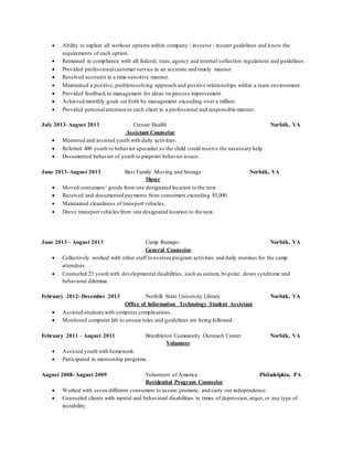  Ability to explain all workout options within company / investor / insurer guidelines and know the
requirements of each option.
 Remained in compliance with all federal, state,agency and internal collection regulations and guidelines.
 Provided professionalcustomer service in an accurate and timely manner.
 Resolved accounts in a time-sensitive manner.
 Maintained a positive, problem-solving approach and positive relationships within a team environment.
 Provided feedback to management for ideas on process improvement.
 Achieved monthly goals set forth by management exceeding over a million.
 Provided personalattention to each client in a professional and responsible manner.
July 2013-August 2013 Crestar Health Norfolk, VA
Assistant Counselor
 Mentored and assisted youth with daily activities.
 Referred 400 youth to behavior specialist so the child could receive the necessary help.
 Documented behavior of youth to pinpoint behavior issues.
June 2013-August 2013 Best Family Moving and Storage Norfolk, VA
Mover
 Moved consumers’ goods from one designated location to the next.
 Received and documented payments from consumers exceeding $5,000.
 Maintained cleanliness of transport vehicles.
 Drove transport vehicles from one designated location to the next.
June 2013 – August 2013 Camp Ramapo Norfolk, VA
General Counselor
 Collectively worked with other staff to oversee program activities and daily routines for the camp
attendees.
 Counseled 23 youth with developmental disabilities, such as autism, bi-polar, down syndrome and
behavioral dilemma.
February 2012- December 2013 Norfolk State University Library Norfolk, VA
Office of Information Technology Student Assistant
 Assisted students with computer complications.
 Monitored computer lab to ensure rules and guidelines are being followed.
February 2011 – August 2011 Brambleton Community Outreach Center Norfolk, VA
Volunteer
 Assisted youth with homework.
 Participated in mentorship programs.
August 2008- August 2009 Volunteers of America Philadelphia, PA
Residential Program Counselor
 Worked with seven different consumers to assure,promote, and carry out independence.
 Counseled clients with mental and behavioral disabilities in times of depression,anger, or any type of
instability.
 