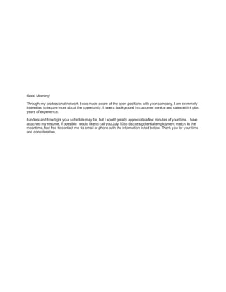 Good Morning!
Through my professional network I was made aware of the open positions with your company. I am extremely
interested to inquire more about the opportunity. I have a background in customer service and sales with 4 plus
years of experience.
I understand how tight your schedule may be, but I would greatly appreciate a few minutes of your time. I have
attached my resume, if possible I would like to call you July 10 to discuss potential employment match. In the
meantime, feel free to contact me via email or phone with the information listed below. Thank you for your time
and consideration.
 