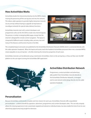 ©2008 ActiveVideo Networks, Inc.
www.avnetworks.com
Toll-free: 1-800-926-8398
Main: 1-408-931-9200
333 W. San Carlos St., Suite 400
San Jose, CA 95110
v1
How ActiveVideo Works
ActiveVideo builds the interactivity directly into the MPEG stream,
moving the processing off the set-top box and into the network.
This allows cable operators to provide highly interactive channels
via any set-top without having to upgrade set-top boxes or
reconfigure networks for special video delivery functions.
ActiveVideo channels start with content developers and
programmers who use the AV-CDK to create new channel layouts.
The process is similar to designing Web pages, except that the
channel is designed for remote control navigation. The layout is
comprised of different assets including video, pictures, text and
many of the features and functions found on the Web.
The completed layout and assets are published to the ActiveVideo Distribution Network (AVDN) which is connected directly with
the cable operators’headends. When the layout and assets reach the headend, ActiveVideo processes them into a standard MPEG
stream playable on any set-top box – all while retaining the interactive properties of each asset.
ActiveVideo channels can be delivered using a stand-alone ActiveVideo client on the set-top box, or they can flow over the EBIF
platform to the user agent running the ActiveVideo EBIF application.
ActiveVideo Distribution Network
Programmers, content providers and advertisers
alike publish their ActiveVideo channels directly to
the ActiveVideo Distribution Network, a managed
end‑to‑end network which plugs directly into the cable
operators headends
Personalization
Because ActiveVideo continuously compiles real time streams for each user, ActiveVideo Channels offer unparalleled
personalization – a distinct benefit for operators, advertisers, programmers and content developers alike. This not only uniquely
allows the viewing experience to be customized, targeted and tailored to individual tastes, but also enable the kind of one-to-one
advertising opportunity long sought for television.
8
 
