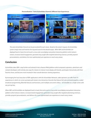 ©2008 ActiveVideo Networks, Inc.
www.avnetworks.com
Toll-free: 1-800-926-8398
Main: 1-408-931-9200
333 W. San Carlos St., Suite 400
San Jose, CA 95110
v1
Personalization:  Same ActiveVideo Channel, Different User Experiences
The same ActiveVideo Channel can be personalized for each viewer. Based on the viewer’s request, the ActiveVideo
system simply mixes and matches the required assets for the desired output. When EBIF and ActiveVideo are
deployed hand in hand, the end-result is a true write-once/deploy-everywhere interactive platform which attracts
viewers, increases brand engagement, generates long sought after targeted advertising revenues, provides pinpoint
personalization, and delivers the most sophisticated user experience to reach every viewer.
Conclusion
ActiveVideo takes EBIF a step further and extends it into a feature-filled platform which empowers operators, advertisers and
content developers with entirely new ways for viewers to interact more deeply with brands, participate interactively with their
favorite shows, and become more involved in their overall television viewing experience.
By leveraging the local execution of EBIF applications with the ActiveVideo Network, cable operators can offer fresh TV
experiences in which on-screen prompts pull viewers into interactive channels that feature full color animated graphics, scaled
broadcast programming, Web-like features and functions, and multiple concurrent videos -- all viewable on a single screen with
any set-top box.
When EBIF and ActiveVideo are deployed hand in hand, the end-result is a true write-once/deploy-everywhere interactive
platform which attracts viewers, increases brand engagement, generates long sought after targeted advertising revenues,
provides pinpoint personalization, and delivers the most sophisticated user experience to reach every viewer.
9
 