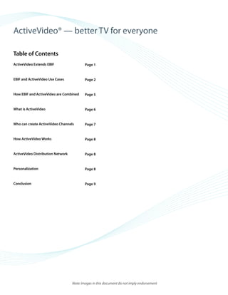 ©2008 ActiveVideo Networks, Inc.
www.avnetworks.com
Toll-free: 1-800-926-8398
Main: 1-408-931-9200
333 W. San Carlos St., Suite 400
San Jose, CA 95110
v1
ActiveVideo® — better TV for everyone
Table of Contents
ActiveVideo Extends EBIF
EBIF and ActiveVideo Use Cases
How EBIF and ActiveVideo are Combined
What is ActiveVideo
Who can create ActiveVideo Channels
How ActiveVideo Works
ActiveVideo Distribution Network
Personalization
Conclusion
Page 1
Page 2
Page 5
Page 6
Page 7
Page 8
Page 8
Page 8
Page 9
Note: Images in this document do not imply endorsement
 