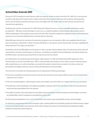 ©2008 ActiveVideo Networks, Inc.
www.avnetworks.com
Toll-free: 1-800-926-8398
Main: 1-408-931-9200
333 W. San Carlos St., Suite 400
San Jose, CA 95110
v1
ActiveVideo Extends EBIF
Enhanced TV (ETV) enables the cable industry to offer new ways for viewers to interact with their TVs. With ETV, it now becomes
possible to play along with TV game shows, request information from a product advertiser, pull up statistics during sporting
events, vote for favorite contestants during an event, and engage with near endless types of informational, educational and
entertainment applications .
Underlying this new form of interactive TV is EBIF (Enhanced TV Binary Format), a tru2way-compatible specification created
by CableLabs™. EBIF gives content developers a write-once, run-anywhere platform while providing cable operators with an
efficient, lightweight, well managed set-top environment that offers interactive applications, graphical overlays and instantaneous
responses via an immensely deployed base of existing cable set-top boxes.
While EBIF opens the door for new kinds of interactivity, by design it was not intended to offer more capabilities than the most
basic set-top boxes could handle. Instead, it has been identified as“a very generic system that provides some basic capabilities for
doing interactive TV on legacy set-top boxes.” [1]
ActiveVideo extends the EBIF platform and empowers it with a new layer of personalized, video-rich interactivity, all the while still
respecting the constraints of those legacy set-top boxes. ActiveVideo accomplishes this by building the interactivity directly into
the MPEG stream, moving the processing off the set-top box and into the network.
By combining the two standards-based technologies, cable operators can offer ActiveVideo-based EBIF applications which
transcend what can be done with EBIF alone. EBIF on-screen prompts and overlays can alert viewers to bonus materials, special
offers, added features, etc., while ActiveVideo can provide full resolution streams that are created on the fly; are video-rich,
personalized and highly interactive; and are infused with Web features and functionality.
The end result is an entirely new viewing experience encompassing the following advantages:
Truly write-once/deploy-everywhere interactive channels that eliminate concerns about offering a least common denominator•	
experience for TV viewers;
Full-color animated graphics, scaled broadcast videos and multiple concurrent videos on a single screen for every set-top box;•	
Instantaneous content distribution and updating capabilities, keeping content fresh and relevant while removing operational•	
and processing responsibilities from the operator;
The ability of content to be authored by the entire Web community based on Internet standards and technologies, and driven•	
by standard Web content management and publishing systems; and
Full transactional applications over current set-top boxes and remotes using standard Web services and technologies•	
For advertisers, programmers and content developers alike, combining EBIF and ActiveVideo provides the familiar toolsets needed
to access the widest possible subscriber base, all the while creating new avenues for extending brands, building out digital
properties and growing valued audiences.
[1]
So Vang (Vice President of Advanced Media Platforms, CableLabs) – “Cable’s tru2way: The Shape of Things to Come”, Screenplays Magazine, April 2008. 1
 