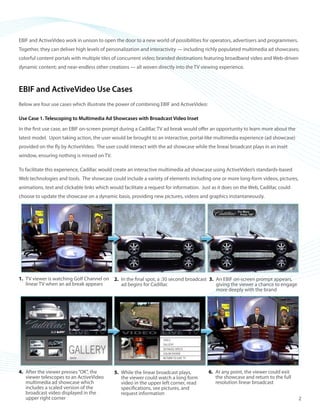 ©2008 ActiveVideo Networks, Inc.
www.avnetworks.com
Toll-free: 1-800-926-8398
Main: 1-408-931-9200
333 W. San Carlos St., Suite 400
San Jose, CA 95110
v1
EBIF and ActiveVideo work in unison to open the door to a new world of possibilities for operators, advertisers and programmers.
Together, they can deliver high levels of personalization and interactivity — including richly populated multimedia ad showcases;
colorful content portals with multiple tiles of concurrent video; branded destinations featuring broadband video and Web-driven
dynamic content; and near-endless other creations — all woven directly into the TV viewing experience.
EBIF and ActiveVideo Use Cases
Below are four use cases which illustrate the power of combining EBIF and ActiveVideo:
Use Case 1. Telescoping to Multimedia Ad Showcases with Broadcast Video Inset
In the first use case, an EBIF on-screen prompt during a Cadillac TV ad break would offer an opportunity to learn more about the
latest model. Upon taking action, the user would be brought to an interactive, portal-like multimedia experience (ad showcase)
provided on the fly by ActiveVideo. The user could interact with the ad showcase while the linear broadcast plays in an inset
window, ensuring nothing is missed on TV.
To facilitate this experience, Cadillac would create an interactive multimedia ad showcase using ActiveVideo’s standards-based
Web technologies and tools. The showcase could include a variety of elements including one or more long-form videos, pictures,
animations, text and clickable links which would facilitate a request for information. Just as it does on the Web, Cadillac could
choose to update the showcase on a dynamic basis, providing new pictures, videos and graphics instantaneously.
After the viewer presses“OK”, the4.	
viewer telescopes to an ActiveVideo
multimedia ad showcase which
includes a scaled version of the
broadcast video displayed in the
upper right corner
While the linear broadcast plays,5.	
the viewer could watch a long form
video in the upper left corner, read
specifications, see pictures, and
request information
At any point, the viewer could exit6.	
the showcase and return to the full
resolution linear broadcast
TV viewer is watching Golf Channel on1.	
linear TV when an ad break appears
In the final spot, a :30 second broadcast2.	
ad begins for Cadillac
An EBIF on-screen prompt appears,3.	
giving the viewer a chance to engage
more deeply with the brand
2
 