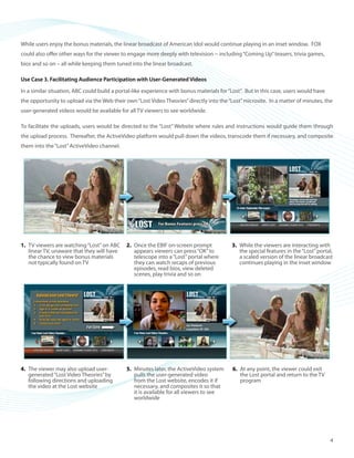©2008 ActiveVideo Networks, Inc.
www.avnetworks.com
Toll-free: 1-800-926-8398
Main: 1-408-931-9200
333 W. San Carlos St., Suite 400
San Jose, CA 95110
v1
While users enjoy the bonus materials, the linear broadcast of American Idol would continue playing in an inset window. FOX
could also offer other ways for the viewer to engage more deeply with television -- including“Coming Up”teasers, trivia games,
bios and so on – all while keeping them tuned into the linear broadcast.
Use Case 3. Facilitating Audience Participation with User-Generated Videos
In a similar situation, ABC could build a portal-like experience with bonus materials for“Lost”. But in this case, users would have
the opportunity to upload via the Web their own“Lost Video Theories”directly into the“Lost”microsite. In a matter of minutes, the
user-generated videos would be available for all TV viewers to see worldwide.
To facilitate the uploads, users would be directed to the “Lost” Website where rules and instructions would guide them through
the upload process. Thereafter, the ActiveVideo platform would pull down the videos, transcode them if necessary, and composite
them into the“Lost”ActiveVideo channel.
TV viewers are watching“Lost”on ABC1.	
linear TV, unaware that they will have
the chance to view bonus materials
not typically found on TV
Once the EBIF on-screen prompt2.	
appears viewers can press“OK”to
telescope into a“Lost”portal where
they can watch recaps of previous
episodes, read bios, view deleted
scenes, play trivia and so on
While the viewers are interacting with3.	
the special features in the“Lost”portal,
a scaled version of the linear broadcast
continues playing in the inset window
The viewer may also upload user-4.	
generated“Lost Video Theories”by
following directions and uploading
the video at the Lost website
Minutes later, the ActiveVideo system5.	
pulls the user-generated video
from the Lost website, encodes it if
necessary, and composites it so that
it is available for all viewers to see
worldwide
At any point, the viewer could exit6.	
the Lost portal and return to the TV
program
4
 