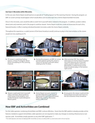 ©2008 ActiveVideo Networks, Inc.
www.avnetworks.com
Toll-free: 1-800-926-8398
Main: 1-408-931-9200
333 W. San Carlos St., Suite 400
San Jose, CA 95110
v1
Use Case 4. Microsites within Microsites
In this use case, Home Depot would sponsor an episode of“Trading Spaces”on The Learning Channel. During the program, an
EBIF on-screen prompt would appear which would allow users to telescope into a Home-Depot branded microsite.
Once in the microsite, users would be able to watch do-it-yourself videos related to the program. In addition, product videos
about tools and materials used in the projects could be viewed. Home Depot could also create ad showcases for each of its
featured brands, in effect creating individual branded microsites under the Home Depot umbrella.
Throughout the experience, a scaled version of the linear broadcast would continue to play in the inset window so the viewer
would not miss anything on TV.
How EBIF and ActiveVideo are Combined
For the cable operator, combining ActiveVideo and EBIF is almost effortless. Given that the EBIF platform already provides all the
features needed to support ActiveVideo, cable operators are not required to make any changes to existing infrastructure or set-
top box code. ActiveVideo simply operates as any other EBIF application. [2]
TV viewer is watching Trading1.	
Spaces, a linear TV program about
home remodeling on The Learning
Channel
During the program, an EBIF on-screen2.	
prompt appears giving the viewer a
chance to see do-it-yourself videos
relating to the TV show
After pressing“OK”, the viewer3.	
telescopes to a Home Depot branded
microsite featuring do-it-yourself
videos, product demos and so on.
Meanwhile a scaled version of the
linear broadcast plays in the bottom
right corner
Viewers could watch do-it-yourself4.	
videos and learn about products
which assist in the projects, such
as Black & Decker tools & Benjamin
Moore paints
Home Depot can even choose to5.	
provide dedicated multi-layered
showcases for each featured brand,
effectively creating“Microsites
within a Microsite”
At any point, the viewer could exit the6.	
Home Depot microsite and return to
the full resolution linear broadcast
[2]
For Cable Operators who have not deployed EBIF, ActiveVideo can also run without EBIF as a stand-alone client in the set-top box 5
 