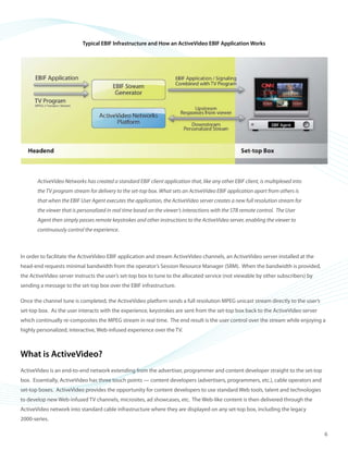 ©2008 ActiveVideo Networks, Inc.
www.avnetworks.com
Toll-free: 1-800-926-8398
Main: 1-408-931-9200
333 W. San Carlos St., Suite 400
San Jose, CA 95110
v1
Typical EBIF Infrastructure and How an ActiveVideo EBIF Application Works
ActiveVideo Networks has created a standard EBIF client application that, like any other EBIF client, is multiplexed into
the TV program stream for delivery to the set-top box. What sets an ActiveVideo EBIF application apart from others is
that when the EBIF User Agent executes the application, the ActiveVideo server creates a new full resolution stream for
the viewer that is personalized in real time based on the viewer’s interactions with the STB remote control. The User
Agent then simply passes remote keystrokes and other instructions to the ActiveVideo server, enabling the viewer to
continuously control the experience.
In order to facilitate the ActiveVideo EBIF application and stream ActiveVideo channels, an ActiveVideo server installed at the
head-end requests minimal bandwidth from the operator’s Session Resource Manager (SRM). When the bandwidth is provided,
the ActiveVideo server instructs the user’s set-top box to tune to the allocated service (not viewable by other subscribers) by
sending a message to the set-top box over the EBIF infrastructure.
Once the channel tune is completed, the ActiveVideo platform sends a full resolution MPEG unicast stream directly to the user’s
set-top box. As the user interacts with the experience, keystrokes are sent from the set-top box back to the ActiveVideo server
which continually re-composites the MPEG stream in real time. The end result is the user control over the stream while enjoying a
highly personalized, interactive, Web-infused experience over the TV.
What is ActiveVideo?
ActiveVideo is an end-to-end network extending from the advertiser, programmer and content developer straight to the set-top
box. Essentially, ActiveVideo has three touch points — content developers (advertisers, programmers, etc.), cable operators and
set-top boxes. ActiveVideo provides the opportunity for content developers to use standard Web tools, talent and technologies
to develop new Web-infused TV channels, microsites, ad showcases, etc. The Web-like content is then delivered through the
ActiveVideo network into standard cable infrastructure where they are displayed on any set-top box, including the legacy
2000-series.
6
 