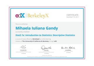 BerkeleyX
Executive Director,
Berkeley Resource Center for Online Education
Diana Wu
UC Berkeley
Academic Director,
Berkeley Resource Center for Online Education
Armando Fox
UC Berkeley
Senior Lecturer in Statistics
Ani Adhikari
UC Berkeley
CERTIFICATE
Issued April 1st, 2013
This is to certify that
Mihaela Iuliana Gandy
successfully completed
Stat2.1x: Introduction to Statistics: Descriptive Statistics
a course of study offered by BerkeleyX, an online learning
initiative of The University of California At Berkeley through edX.
HONOR CODE CERTIFICATE
*Authenticity of this certificate can be verified at https://verify.edx.org/cert/5e1dd9b0ec4a4cc3b0f531f0e61ddcd0
 
