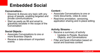 Embedded Social
Conversations -
• Discover & discuss any topic with any
group of people, enabling targeted and
private communications
• Start as easily as IM and email to
gracefully escalate in the scope of the
Conversation
Social Objects -
• Associate Conversations to one or
more Business Objects
• Receive a data-stream of important
events
Content -
• Associate Conversations to one or
more documents, video & voice
• Real-time annotation, versioning,
application sharing and in-place editing
Activity Streams –
• Receive a summary of activity
• Updates to People, Business
Objects, and Conversations
• Filter and facet information based on
social and business context
 