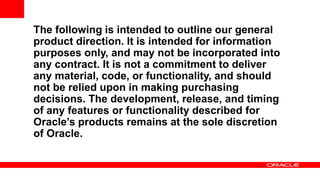 The following is intended to outline our general
product direction. It is intended for information
purposes only, and may not be incorporated into
any contract. It is not a commitment to deliver
any material, code, or functionality, and should
not be relied upon in making purchasing
decisions. The development, release, and timing
of any features or functionality described for
Oracle’s products remains at the sole discretion
of Oracle.
 