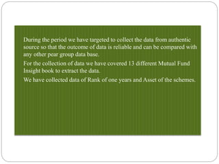 During the period we have targeted to collect the data from authentic
source so that the outcome of data is reliable and can be compared with
any other pear group data base.
For the collection of data we have covered 13 different Mutual Fund
Insight book to extract the data.
We have collected data of Rank of one years and Asset of the schemes.
 